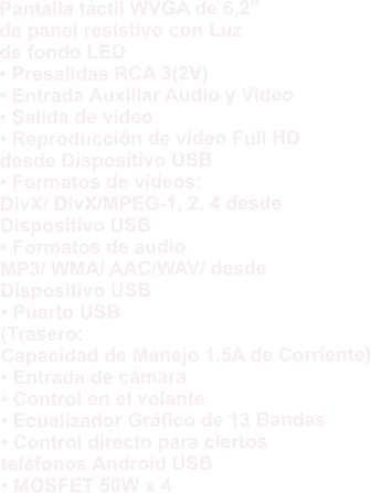 Pantalla táctil WVGA de 6,2″  de panel resistivo con Luz  de fondo LED • Presalidas RCA 3(2V) • Entrada Auxiliar Audio y Video • Salida de video • Reproducción de video Full HD  desde Dispositivo USB • Formatos de videos:  DivX/ DivX/MPEG-1, 2, 4 desde  Dispositivo USB • Formatos de audio  MP3/ WMA/ AAC/WAV/ desde  Dispositivo USB • Puerto USB  (Trasero:  Capacidad de Manejo 1.5A de Corriente) • Entrada de cámara • Control en el volante • Ecualizador Gráfico de 13 Bandas • Control directo para ciertos  teléfonos Android USB • MOSFET 50W x 4