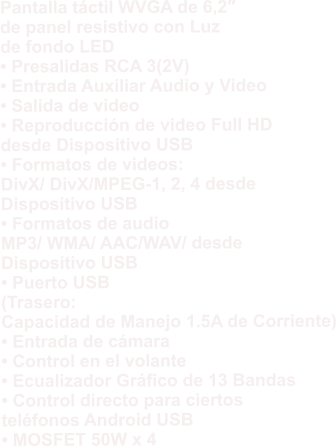 Pantalla táctil WVGA de 6,2″  de panel resistivo con Luz  de fondo LED • Presalidas RCA 3(2V) • Entrada Auxiliar Audio y Video • Salida de video • Reproducción de video Full HD  desde Dispositivo USB • Formatos de videos:  DivX/ DivX/MPEG-1, 2, 4 desde  Dispositivo USB • Formatos de audio  MP3/ WMA/ AAC/WAV/ desde  Dispositivo USB • Puerto USB  (Trasero:  Capacidad de Manejo 1.5A de Corriente) • Entrada de cámara • Control en el volante • Ecualizador Gráfico de 13 Bandas • Control directo para ciertos  teléfonos Android USB • MOSFET 50W x 4